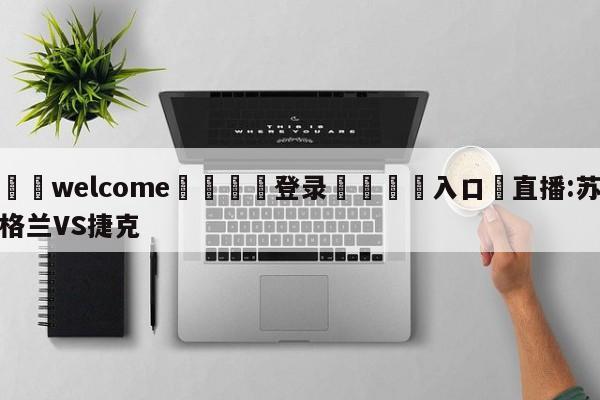 ⚛️welcome👎登录🆚入口✋直播:苏格兰VS捷克