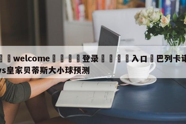 ⚛️welcome👎登录🆚入口✋巴列卡诺vs皇家贝蒂斯大小球预测