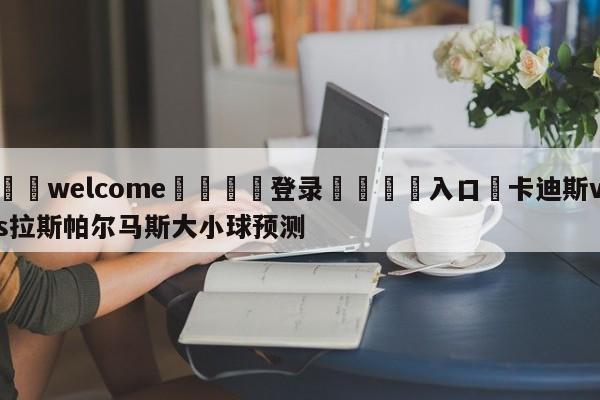 ⚛️welcome👎登录🆚入口✋卡迪斯vs拉斯帕尔马斯大小球预测