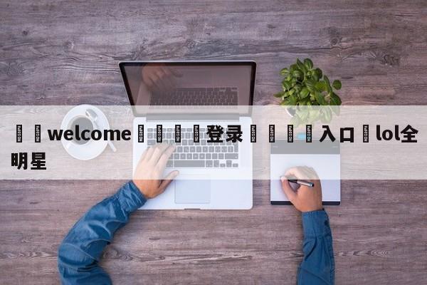 ⚛️welcome👎登录🆚入口✋lol全明星