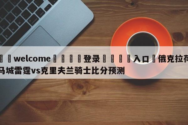 ⚛️welcome👎登录🆚入口✋俄克拉荷马城雷霆vs克里夫兰骑士比分预测