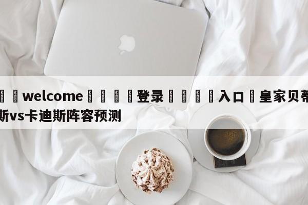 ⚛️welcome👎登录🆚入口✋皇家贝蒂斯vs卡迪斯阵容预测