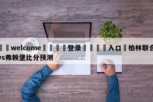 ⚛️welcome👎登录🆚入口✋柏林联合vs弗赖堡比分预测