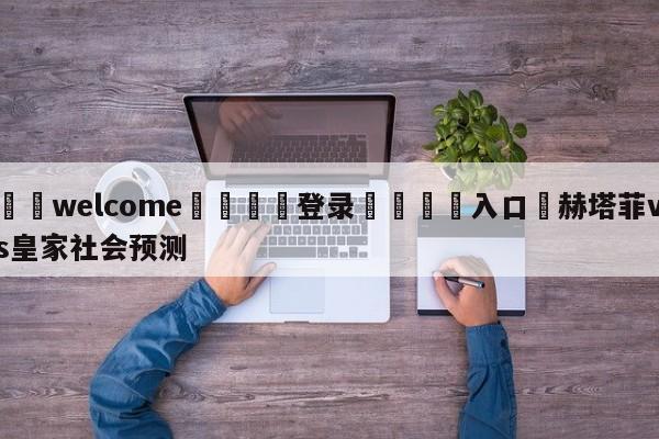 ⚛️welcome👎登录🆚入口✋赫塔菲vs皇家社会预测