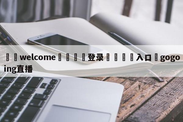 ⚛️welcome👎登录🆚入口✋gogoing直播