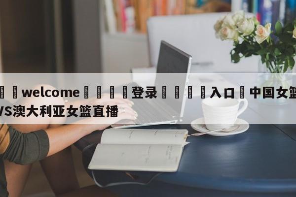 ⚛️welcome👎登录🆚入口✋中国女篮VS澳大利亚女篮直播