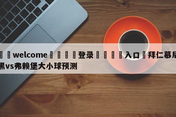 ⚛️welcome👎登录🆚入口✋拜仁慕尼黑vs弗赖堡大小球预测