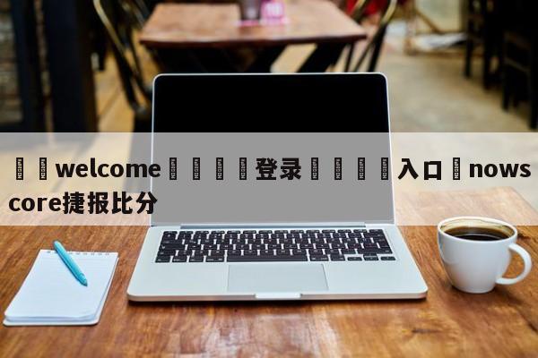 ⚛️welcome👎登录🆚入口✋nowscore捷报比分