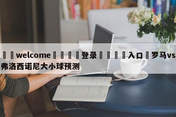 ⚛️welcome👎登录🆚入口✋罗马vs弗洛西诺尼大小球预测