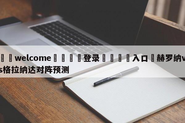 ⚛️welcome👎登录🆚入口✋赫罗纳vs格拉纳达对阵预测