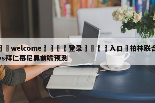 ⚛️welcome👎登录🆚入口✋柏林联合vs拜仁慕尼黑前瞻预测