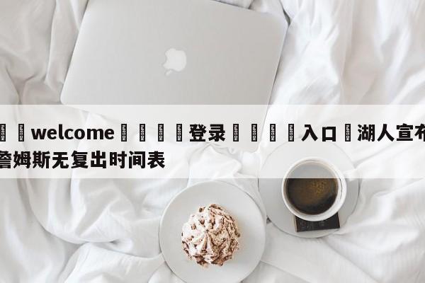 ⚛️welcome👎登录🆚入口✋湖人宣布詹姆斯无复出时间表