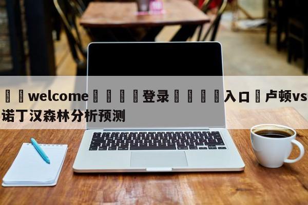 ⚛️welcome👎登录🆚入口✋卢顿vs诺丁汉森林分析预测