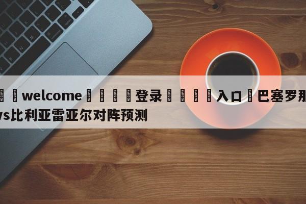 ⚛️welcome👎登录🆚入口✋巴塞罗那vs比利亚雷亚尔对阵预测