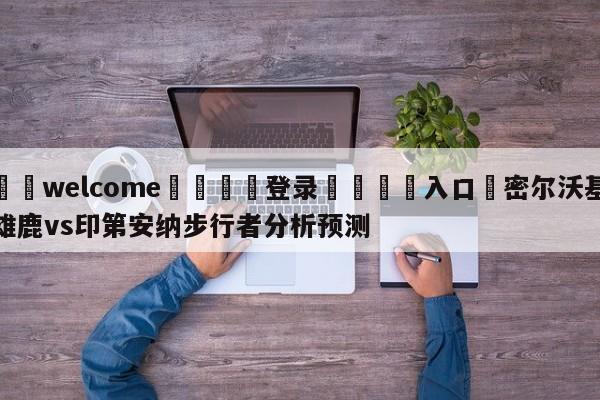 ⚛️welcome👎登录🆚入口✋密尔沃基雄鹿vs印第安纳步行者分析预测