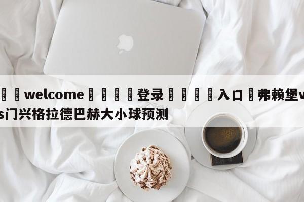 ⚛️welcome👎登录🆚入口✋弗赖堡vs门兴格拉德巴赫大小球预测