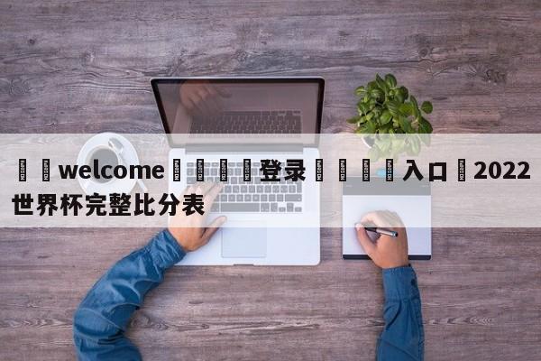 ⚛️welcome👎登录🆚入口✋2022世界杯完整比分表