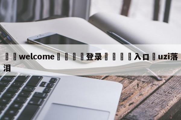 ⚛️welcome👎登录🆚入口✋uzi落泪