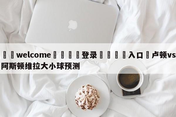 ⚛️welcome👎登录🆚入口✋卢顿vs阿斯顿维拉大小球预测