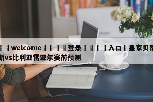 ⚛️welcome👎登录🆚入口✋皇家贝蒂斯vs比利亚雷亚尔赛前预测