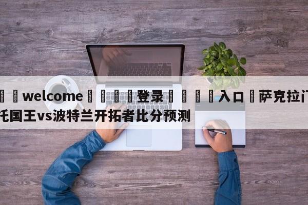 ⚛️welcome👎登录🆚入口✋萨克拉门托国王vs波特兰开拓者比分预测