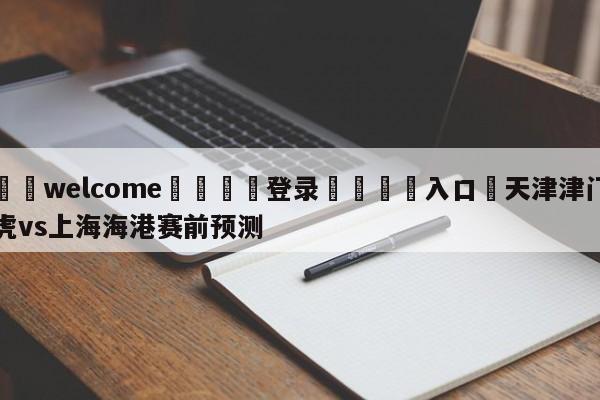 ⚛️welcome👎登录🆚入口✋天津津门虎vs上海海港赛前预测