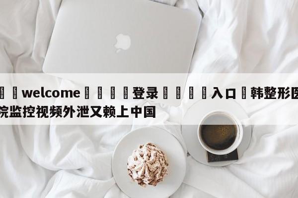 ⚛️welcome👎登录🆚入口✋韩整形医院监控视频外泄又赖上中国