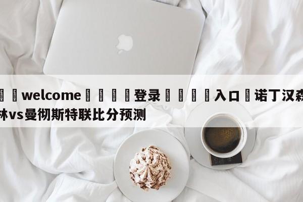 ⚛️welcome👎登录🆚入口✋诺丁汉森林vs曼彻斯特联比分预测