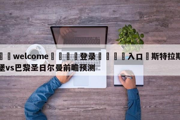 ⚛️welcome👎登录🆚入口✋斯特拉斯堡vs巴黎圣日尔曼前瞻预测