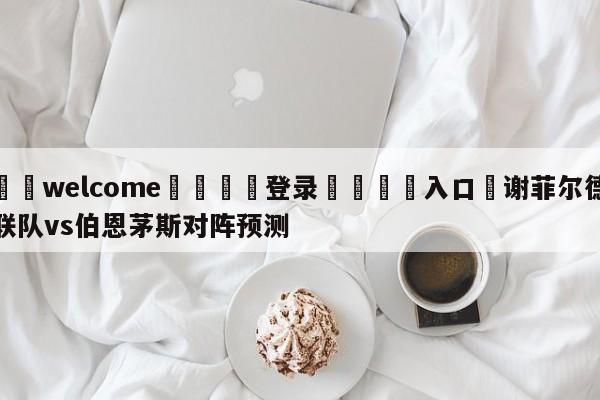 ⚛️welcome👎登录🆚入口✋谢菲尔德联队vs伯恩茅斯对阵预测