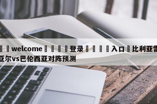 ⚛️welcome👎登录🆚入口✋比利亚雷亚尔vs巴伦西亚对阵预测