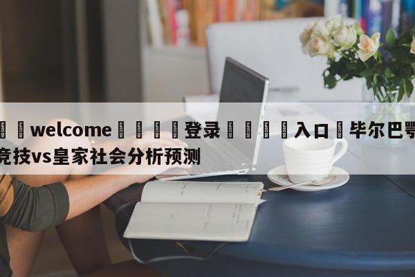 ⚛️welcome👎登录🆚入口✋毕尔巴鄂竞技vs皇家社会分析预测