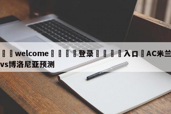 ⚛️welcome👎登录🆚入口✋AC米兰vs博洛尼亚预测