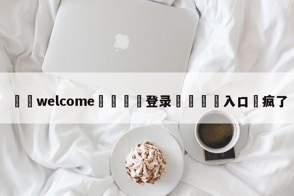 ⚛️welcome👎登录🆚入口✋疯了