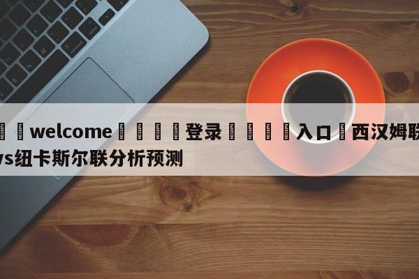 ⚛️welcome👎登录🆚入口✋西汉姆联vs纽卡斯尔联分析预测