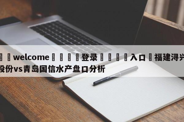 ⚛️welcome👎登录🆚入口✋福建浔兴股份vs青岛国信水产盘口分析