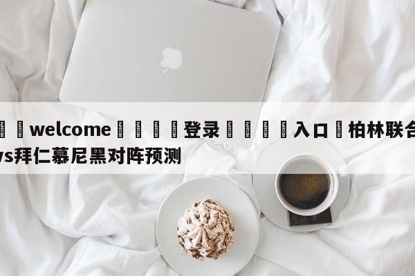 ⚛️welcome👎登录🆚入口✋柏林联合vs拜仁慕尼黑对阵预测