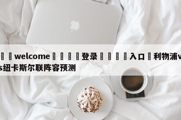 ⚛️welcome👎登录🆚入口✋利物浦vs纽卡斯尔联阵容预测