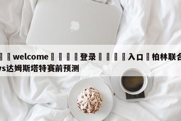 ⚛️welcome👎登录🆚入口✋柏林联合vs达姆斯塔特赛前预测