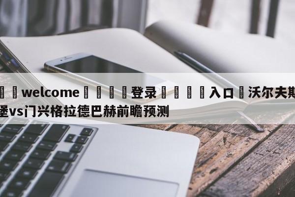 ⚛️welcome👎登录🆚入口✋沃尔夫斯堡vs门兴格拉德巴赫前瞻预测