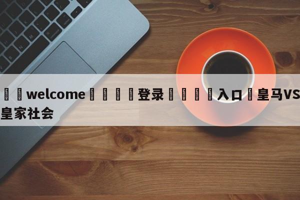 ⚛️welcome👎登录🆚入口✋皇马VS皇家社会