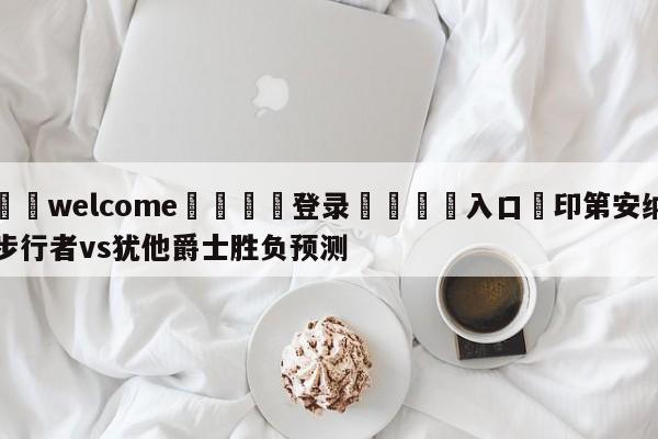 ⚛️welcome👎登录🆚入口✋印第安纳步行者vs犹他爵士胜负预测