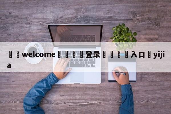 ⚛️welcome👎登录🆚入口✋yijia