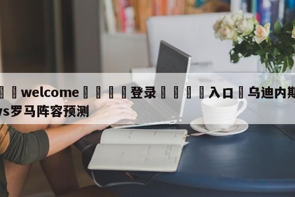 ⚛️welcome👎登录🆚入口✋乌迪内斯vs罗马阵容预测