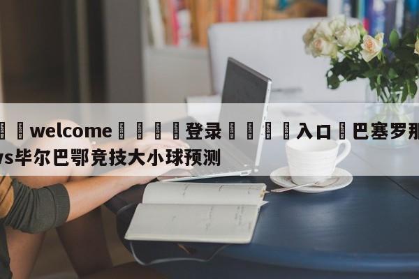 ⚛️welcome👎登录🆚入口✋巴塞罗那vs毕尔巴鄂竞技大小球预测