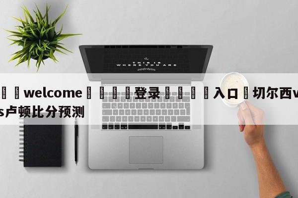 ⚛️welcome👎登录🆚入口✋切尔西vs卢顿比分预测