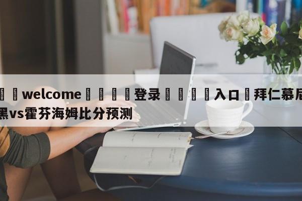 ⚛️welcome👎登录🆚入口✋拜仁慕尼黑vs霍芬海姆比分预测