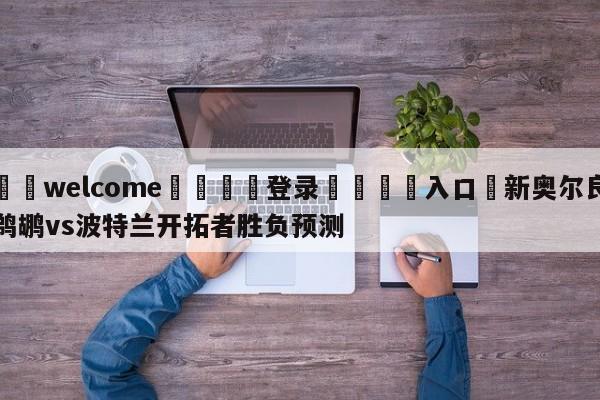 ⚛️welcome👎登录🆚入口✋新奥尔良鹈鹕vs波特兰开拓者胜负预测