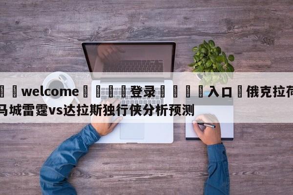 ⚛️welcome👎登录🆚入口✋俄克拉荷马城雷霆vs达拉斯独行侠分析预测