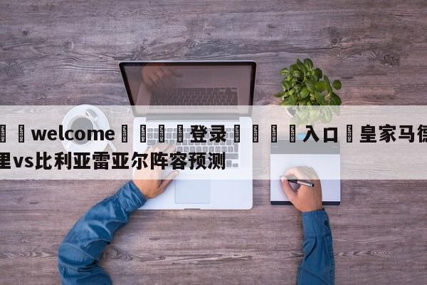 ⚛️welcome👎登录🆚入口✋皇家马德里vs比利亚雷亚尔阵容预测